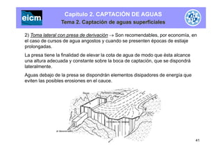 Capítulo 2. CAPTACIÓN DE AGUAS
Tema 2. Captación de aguas superficiales
2) Toma lateral con presa de derivación  Son recomendables, por economía, en
el caso de cursos de agua angostos y cuando se presenten épocas de estiajeg g y p p j
prolongadas.
La presa tiene la finalidad de elevar la cota de agua de modo que ésta alcance
una altura adecuada y constante sobre la boca de captación que se dispondráuna altura adecuada y constante sobre la boca de captación, que se dispondrá
lateralmente.
Aguas debajo de la presa se dispondrán elementos disipadores de energía que
eviten las posibles erosiones en el cauce.
41
 