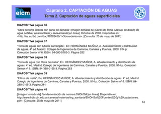 Capítulo 2. CAPTACIÓN DE AGUAS
Tema 2. Captación de aguas superficiales
DIAPOSITIVA página 36
“Obra de toma directa con canal de llamada” [Imagen tomada de] Obras de toma. Manual de diseño de[ g ]
agua potable, alcantarillado y saneamiento [en línea]. Octubre de 2002. Disponible en:
<http://es.scribd.com/doc/19283450/1-Obras-de-toma>. [Consulta: 25 de mayo de 2011]
DIAPOSITIVA página 37
“Toma de aguas con tubería sumergida”. En: HERNÁNDEZ MUÑOZ, A. Abastecimiento y distribución
de aguas. 4ª ed. Madrid: Colegio de Ingenieros de Caminos, Canales y Puertos, 2000. 914 p.
Colección Seinor nº 6. ISBN: 84-380-0165-3. Página 282
DIAPOSITIVA página 38DIAPOSITIVA página 38
“Toma de agua con filtros de malla”. En: HERNÁNDEZ MUÑOZ, A. Abastecimiento y distribución de
aguas. 4ª ed. Madrid: Colegio de Ingenieros de Caminos, Canales y Puertos, 2000. 914 p. Colección
Seinor nº 6. ISBN: 84-380-0165-3. Página 283g
DIAPOSITIVA página 39
“Filtros de malla”. En: HERNÁNDEZ MUÑOZ, A. Abastecimiento y distribución de aguas. 4ª ed. Madrid:
Colegio de Ingenieros de Caminos, Canales y Puertos, 2000. 914 p. Colección Seinor nº 6. ISBN: 84-g g y p
380-0165-3. Página 284
DIAPOSITIVA página 40
[Imagen tomada de] Fundamentación de normas ENOHSA [en línea]. Disponible en:
63
http://www.frbb.utn.edu.ar/carreras/materias/ing_sanitaria/ENOHSa%20Fuentes%20y%20captaciones.
pdf>. [Consulta: 25 de mayo de 2011]
 