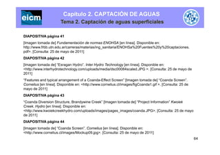 Capítulo 2. CAPTACIÓN DE AGUAS
Tema 2. Captación de aguas superficiales
DIAPOSITIVA página 41
[Imagen tomada de] Fundamentación de normas ENOHSA [en línea] Disponible en:[Imagen tomada de] Fundamentación de normas ENOHSA [en línea]. Disponible en:
http://www.frbb.utn.edu.ar/carreras/materias/ing_sanitaria/ENOHSa%20Fuentes%20y%20captaciones.
pdf>. [Consulta: 25 de mayo de 2011]
DIAPOSITIVA página 42p g
[Imagen tomada de] “Esragan Hydro”. Inter Hydro Technology [en línea]. Disponible en:
<http://www.interhydrotechnology.com/uploads/media/dsc00084scaled.JPG >. [Consulta: 25 de mayo de
2011]
“Features and typical arrangement of a Coanda-Effect Screen” [Imagen tomada de] “Coanda Screen”.
Cornelius [en línea]. Disponible en: <http://www.cornelius.cl/images/figCoanda1.gif >. [Consulta: 25 de
mayo de 2011]
DIAPOSITIVA página 43DIAPOSITIVA página 43
“Coanda Diversion Structure, Brandywine Creek” [Imagen tomada de] “Project Information” Kwoiek
Creek. Hydro [en línea]. Disponible en:
<http://www.kwoiekcreekhydro.com/uploads/images/pages_images/coanda.JPG>. [Consulta: 25 de mayoy g g g y
de 2011]
DIAPOSITIVA página 44
[Imagen tomada de] “Coanda Screen”. Cornelius [en línea]. Disponible en:
64
<http://www.cornelius.cl/images/Mockup09.jpg>. [Consulta: 25 de mayo de 2011]
 