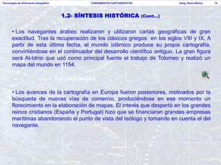 Tecnologías de Información Geográfica           FUNDAMENTOS CARTOGRAFICOS             Geog. Nixon Molina   10




                                        1.2- SÍNTESIS HISTÓRICA             (Cont…)


       • Los navegantes árabes realizaron y utilizaron cartas geográficas de gran
       exactitud. Tras la recuperación de los clásicos griegos en los siglos VIII y IX. A
       partir de esta última fecha, el mundo islámico produce su propia cartografía,
       convirtiéndose en el continuador del desarrollo científico antiguo. La gran figura
       será Al-Idrisi que usó como principal fuente el trabajo de Tolomeo y realizó un
       mapa del mundo en 1154.




       • Los avances de la cartografía en Europa fueron posteriores, motivados por la
       búsqueda de nuevas vías de comercio, produciéndose en ese momento un
       florecimiento en la elaboración de mapas. El interés que despertó en los grandes
       reinos cristianos (España y Portugal) hizo que se financiaran grandes empresas
       marítimas abandonando el punto de vista del teólogo y tomando en cuenta el del
       navegante.
 