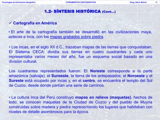Tecnologías de Información Geográfica           FUNDAMENTOS CARTOGRAFICOS             Geog. Nixon Molina   11




                                        1.2- SÍNTESIS HISTÓRICA             (Cont…)


        Cartografía en América

       • El arte de la cartografía también se desarrolló en las civilizaciones maya,
       aztecas e inca, con los mapas grabados sobre piedra.

       • Los incas, en el siglo XII d.C., trazaban mapas de las tierras que conquistaban.
       El Sistema CECA: dividía sus tierras en cuatro cuadrantes y cada uno
       representaba varios meses del año, fue un esquema social basado en una
       división cultural.

       Los cuadrantes representados fueron: El Noreste corresponde a la parte
       amazónica (salvaje); el Suroeste, la tierra de los antepasados; el Noroeste y el
       Sureste está ocupado por incas y, en el centro, se encuentra el templo del Sol
       de Cuzco, desde donde partían una serie de caminos.

       • La cultura Inca del Perú construyo mapas en relieve (maquetas), hechos de
       lodo; se conocen maquetas de la Ciudad de Cuzco y del pueblo de Muyna
       construidas sobre madera y piedra representando los lugares que habitaban con
       niveles de detalle asombrosos para la época.
 