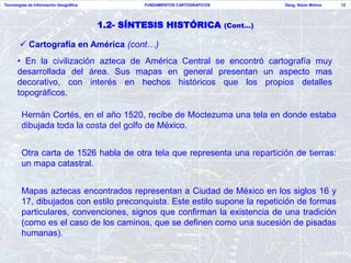 Tecnologías de Información Geográfica           FUNDAMENTOS CARTOGRAFICOS             Geog. Nixon Molina   12




                                        1.2- SÍNTESIS HISTÓRICA             (Cont…)

        Cartografía en América (cont…)
      • En la civilización azteca de América Central se encontró cartografía muy
      desarrollada del área. Sus mapas en general presentan un aspecto mas
      decorativo, con interés en hechos históricos que los propios detalles
      topográficos.

        Hernán Cortés, en el año 1520, recibe de Moctezuma una tela en donde estaba
        dibujada toda la costa del golfo de México.


        Otra carta de 1526 habla de otra tela que representa una repartición de tierras:
        un mapa catastral.


        Mapas aztecas encontrados representan a Ciudad de México en los siglos 16 y
        17, dibujados con estilo preconquista. Este estilo supone la repetición de formas
        particulares, convenciones, signos que confirman la existencia de una tradición
        (como es el caso de los caminos, que se definen como una sucesión de pisadas
        humanas).
 