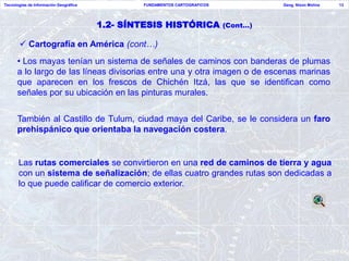 Tecnologías de Información Geográfica           FUNDAMENTOS CARTOGRAFICOS             Geog. Nixon Molina   13




                                        1.2- SÍNTESIS HISTÓRICA             (Cont…)

        Cartografía en América (cont…)
      • Los mayas tenían un sistema de señales de caminos con banderas de plumas
      a lo largo de las líneas divisorias entre una y otra imagen o de escenas marinas
      que aparecen en los frescos de Chichén Itzá, las que se identifican como
      señales por su ubicación en las pinturas murales.


      También al Castillo de Tulum, ciudad maya del Caribe, se le considera un faro
      prehispánico que orientaba la navegación costera.


       Las rutas comerciales se convirtieron en una red de caminos de tierra y agua
       con un sistema de señalización; de ellas cuatro grandes rutas son dedicadas a
       lo que puede calificar de comercio exterior.
 
