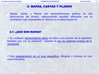 Tecnologías de Información Geográfica          FUNDAMENTOS CARTOGRAFICOS   Geog. Nixon Molina   15




                                        2- MAPAS, CARTAS Y PLANOS

               Mapas, Cartas y Planos son representaciones gráficas en dos
               dimensiones del terreno, seleccionando aquellos elementos que se
               consideran más importantes en relación a un determinado fin.




              2.1- ¿QUE SON MAPAS?

           Es cualquier representación plana de toda o una porción de la superficie
          terrestre que, por su extensión requiere el uso de sistemas propios de la
          cartografía



           Una representación de un área geográfica, dibujada o impresa en una
          superficie plana
 