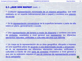Tecnologías de Información Geográfica    FUNDAMENTOS CARTOGRAFICOS           Geog. Nixon Molina   16




          2.1- ¿QUE SON MAPAS? (cont…)

           Cualquier representación minimizada de un espacio geográfico, que esté
          realizada en un soporte bidimensional (tela o papel) y contiene una relación
          de escala


           Es la representación convencional de la superficie terrestre o parte de ella
          sobre un plano, generalmente a escala


           Una representación del terreno a modo de diagrama y contiene una serie
          de símbolos, aceptados a nivel general que representan los diferentes
          elementos naturales, artificiales o culturales del área que delimita


           Un mapa es la representación de un área geográfica, dibujada o impresa
          en una superficie plana de acuerdo a una determinada escala y proyección ,
          en él, se representan los diferentes elementos naturales, artificiales o
          culturales a través de una serie de símbolos aceptados a nivel general y
          que, por su extensión requiere el uso de sistemas de representación propios
          de la cartografía
 
