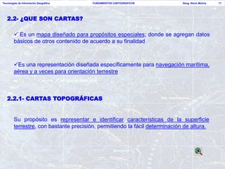 Tecnologías de Información Geográfica   FUNDAMENTOS CARTOGRAFICOS            Geog. Nixon Molina   17




   2.2- ¿QUE SON CARTAS?

         Es un mapa diseñado para propósitos especiales; donde se agregan datos
        básicos de otros contenido de acuerdo a su finalidad



        Es una representación diseñada específicamente para navegación marítima,
        aérea y a veces para orientación terrestre



   2.2.1- CARTAS TOPOGRÁFICAS


        Su propósito es representar e identificar características de la superficie
        terrestre, con bastante precisión, permitiendo la fácil determinación de altura.
 