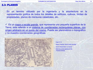 Tecnologías de Información Geográfica    FUNDAMENTOS CARTOGRAFICOS                                    Geog. Nixon Molina   18


 2.3- PLANOS

          Es un termino utilizado por la ingeniería y la arquitectura en la
          representación gráfica de todos los detalles de edificios, cultivos, límites de
          propiedades, planos de mensuras catastrales, etc..


        Es un mapa a escala grande, que representa una pequeña superficie de la
       Tierra, esta referido a un sistema de coordenadas rectangulares planas, con
       origen arbitrario en un punto del mismo. Puede ser planimétrico o topográfico
       y no muestra coordenadas geográficas


                                                                     Hoja O-14
                                                                     Datum Vertical: Nivel medio del Mar
                                                                     Datum Horizontal: La Canoa
                                                                     PROYECCIÓN MERCATOR
                                                                     TRANSVERSAL
 