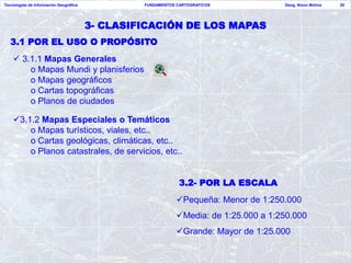 Tecnologías de Información Geográfica            FUNDAMENTOS CARTOGRAFICOS            Geog. Nixon Molina   20




                                        3- CLASIFICACIÓN DE LOS MAPAS
   3.1 POR EL USO O PROPÓSITO
     3.1.1 Mapas Generales
        o Mapas Mundi y planisferios
        o Mapas geográficos
        o Cartas topográficas
        o Planos de ciudades

    3.1.2 Mapas Especiales o Temáticos
        o Mapas turísticos, viales, etc..
        o Cartas geológicas, climáticas, etc..
        o Planos catastrales, de servicios, etc..


                                                              3.2- POR LA ESCALA
                                                             Pequeña: Menor de 1:250.000
                                                             Media: de 1:25.000 a 1:250.000
                                                             Grande: Mayor de 1:25.000
 