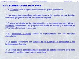 Tecnologías de Información Geográfica   FUNDAMENTOS CARTOGRAFICOS           Geog. Nixon Molina   23




   4.1.1- ELEMENTOS DEL MAPA BASE
           El contenido debe adaptarse al tema que se quiere representar

           Los elementos topográficos naturales tienen más relación, ya que brindan
          referencia geográfica o visual y localización espacial

           El grado de detalle en la representación de los elementos geográficos o
          contenido, dependerán del propósito del mapa, su escala y la cantidad de
          información temática a representar.

           Su proyección y escala facilita la representación con las menores
          distorsiones

           La escala, dependerá del tamaño de la superficie a cartografiar y las
          limitaciones de formato

           La escala estará condicionada por el grado de detalle necesario tanto para
          el contenido temático como para el mapa base
 
