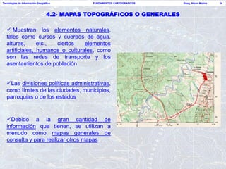 Tecnologías de Información Geográfica         FUNDAMENTOS CARTOGRAFICOS   Geog. Nixon Molina   24



                                  4.2- MAPAS TOPOGRÁFICOS O GENERALES

    Muestran los elementos naturales,
   tales como cursos y cuerpos de agua,
   alturas,      etc., ciertos    elementos
   artificiales, humanos o culturales, como
   son las redes de transporte y los
   asentamientos de población


   Las divisiones políticas administrativas,
   como límites de las ciudades, municipios,
   parroquias o de los estados



   Debido a la gran cantidad de
   información que tienen, se utilizan a
   menudo como mapas generales de
   consulta y para realizar otros mapas
 