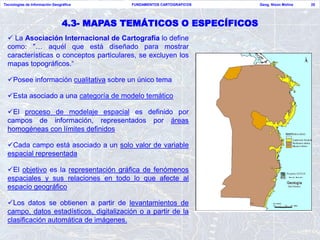 Tecnologías de Información Geográfica       FUNDAMENTOS CARTOGRAFICOS   Geog. Nixon Molina   25




                                4.3- MAPAS TEMÁTICOS O ESPECÍFICOS
   La Asociación Internacional de Cartografía lo define
  como: "… aquél que está diseñado para mostrar
  características o conceptos particulares, se excluyen los
  mapas topográficos.“

  Posee información cualitativa sobre un único tema

  Esta asociado a una categoría de modelo temático

  El proceso de modelaje espacial es definido por
  campos de información, representados por áreas
  homogéneas con límites definidos

  Cada campo está asociado a un solo valor de variable
  espacial representada

  El objetivo es la representación gráfica de fenómenos
  espaciales y sus relaciones en todo lo que afecte al
  espacio geográfico

  Los datos se obtienen a partir de levantamientos de
  campo, datos estadísticos, digitalización o a partir de la
  clasificación automática de imágenes.
 