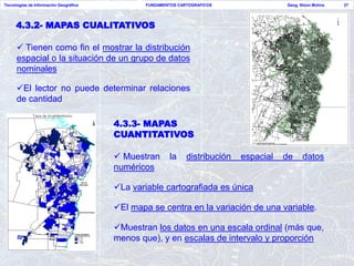 Tecnologías de Información Geográfica           FUNDAMENTOS CARTOGRAFICOS                Geog. Nixon Molina   27




     4.3.2- MAPAS CUALITATIVOS

       Tienen como fin el mostrar la distribución
      espacial o la situación de un grupo de datos
      nominales

      El lector no puede determinar relaciones
      de cantidad

                                        4.3.3- MAPAS
                                        CUANTITATIVOS

                                         Muestran       la    distribución   espacial   de     datos
                                        numéricos

                                        La variable cartografiada es única

                                        El mapa se centra en la variación de una variable.

                                        Muestran los datos en una escala ordinal (más que,
                                        menos que), y en escalas de intervalo y proporción
 