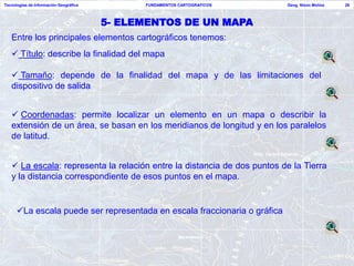 Tecnologías de Información Geográfica         FUNDAMENTOS CARTOGRAFICOS    Geog. Nixon Molina   28



                                        5- ELEMENTOS DE UN MAPA
   Entre los principales elementos cartográficos tenemos:
    Título: describe la finalidad del mapa

    Tamaño: depende de la finalidad del mapa y de las limitaciones del
   dispositivo de salida


    Coordenadas: permite localizar un elemento en un mapa o describir la
   extensión de un área, se basan en los meridianos de longitud y en los paralelos
   de latitud.


    La escala: representa la relación entre la distancia de dos puntos de la Tierra
   y la distancia correspondiente de esos puntos en el mapa.


      La escala puede ser representada en escala fraccionaria o gráfica
 
