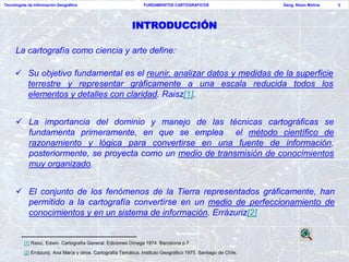 Tecnologías de Información Geográfica                             FUNDAMENTOS CARTOGRAFICOS                       Geog. Nixon Molina   3




                                                             INTRODUCCIÓN

     La cartografía como ciencia y arte define:

      Su objetivo fundamental es el reunir, analizar datos y medidas de la superficie
       terrestre y representar gráficamente a una escala reducida todos los
       elementos y detalles con claridad. Raisz[1].


      La importancia del dominio y manejo de las técnicas cartográficas se
       fundamenta primeramente, en que se emplea el método científico de
       razonamiento y lógica para convertirse en una fuente de información,
       posteriormente, se proyecta como un medio de transmisión de conocimientos
       muy organizado.


      El conjunto de los fenómenos de la Tierra representados gráficamente, han
       permitido a la cartografía convertirse en un medio de perfeccionamiento de
       conocimientos y en un sistema de información. Errázuriz[2]


          [1] Raisz, Edwin. Cartografía General. Ediciones Omega 1974. Barcelona p.7
          [2] Errázuriz, Ana María y otros. Cartografía Temática. Instituto Geográfico 1975. Santiago de Chile.
 