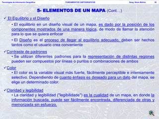 Tecnologías de Información Geográfica             FUNDAMENTOS CARTOGRAFICOS   Geog. Nixon Molina   30




                                        5- ELEMENTOS DE UN MAPA (Cont…)
  El Equilibrio y el Diseño
          • El equilibrio en un diseño visual de un mapa, es dado por la posición de los
          componentes mostrados de una manera lógica, de modo de llamar la atención
          para lo que se quiera enfocar
          • El Diseño es el proceso de llegar al equilibrio adecuado, deben ser hechos
          tantos como el usuario crea conveniente
 Contraste de padrones
    • Se utilizan diferentes padrones para la representación de distintas regiones
    pueden ser compuestos por líneas o puntos o combinaciones de ambos
 Color
    • El color es la variable visual más fuerte, fácilmente perceptible e intensamente
    selectivo. Dependiendo de cuanto énfasis es deseado para un dato del mapa, se
    elige un determinado color.

 Claridad y legibilidad
    • La claridad y legibilidad ("legibilidade") es la cualidad de un mapa, en donde la
    información buscada, puede ser fácilmente encontrada, diferenciada de otras y
    memorizada sin esfuerzo.
 