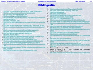 CURSOS – TALLERES EN GEOMATICA URBANA                          FUNDAMENTOS CARTOGRAFICOS                                         Geog. Nixon Molina            32



                                                               Bibliografía
                                                                               22.   http://www.lib.utexas.edu/maps/Map_collection.html%20
                                                                               23.   http://www.graphicmaps.com/graphic_maps.html
1. http://www.comolacigarra.com.ar/que_es_un_mapa_conceptual.htm
                                                                               24.   http://www.netmaps.net/
2. http://nivel.euitto.upm.es/~mab/tematica/htmls/intro.html
                                                                               25.   http://www.artehistoria.com/
3. http://clio.rediris.es/fichas/cartografia.htm
                                                                               26.   http://Icweb2.loc.gov/ammem/gmdhtml/gmdhome.html
4. http://www.hidro.gov.ar/INUM/Default.html
                                                                               27.   http://www.cerveracentre.com/new.html
5. http://es.geocities.com/apsucampamentos_2001/capacitacion/temasnivel
                                                                               28.   http://195.76.10.3/cervera.top/inicial1.html
   agua/cartografia.htm
                                                                               29.   http://www.fes.uwaterloo.ca/crs/geog165/L01_Cart/index.htm
6. http://www.cartograma.com/
                                                                               30.   http://www.utexas.edu/depts/grg/gcraft/notes/coordsys/coordsys.html
7. http://www.cartesia.org/data/apuntes/nociones/Nociones_de_Cartografia.
                                                                               31.   http://www.ncgia.ucsb.edu/education/curricula/giscc/units/u013/u013_f
   pdf
                                                                                     .html
8. http://www.adolince.net/articulos_noticias/articulo7_planimetria_o4.htm
                                                                               32.   http://www.seds.org/~spider/spider/ScholarX/coords.html
9. http://www.adolince.net/articulos_noticias/articulo8_queesunmapa_o4.ht
                                                                               33.   http://tycho.la.asu.edu/html/ast113/review/review.html
   m
                                                                               34.   http://physics.gmu.edu/classinfo/astr103/CourseNotes/ECText/ch01_a
10.http://www.iued.uned.es/users/madi/mapa%20conceptual.htm
                                                                                     p2.htm
11.http://nivel.euitto.upm.es/~mab/tematica/htmls/intro.html
                                                                               35.   http://www.mundogps.com/cartografia/articulos.asp
12.http://www.dpi.inpe.br/spring/usuario_spa/edit.htm
                                                                               36.   http://usuarios.lycos.es/kinei/mapas.htm#proye
13.http://www.abdn.ac.uk/ica/
                                                                               37.   http://cervantesvirtual.com/historia/ciencia/cienciafii_023.shtml#image
14.http://www.edulat.com/3eraetapa/geografia/9no/temas_consulta/13.htm
                                                                                     n
15.http://www.dpi.inpe.br/spring/usuario_spa/aula10.htm
                                                                               38.   http://www.mgar.net/var/cartogra.htm
16.http://www.geocities.com/igncr/pagina7disenocartograf.htm
                                                                               39.   http://www.guiadelmundo.com/continentes/south_america/mapa_fisic
17.http://www.selper.org/fotodocumentacion/introduccion%5Ctele11.htm
                                                                                     o.html
18.http://nivel.euitto.upm.es/~mab/apuntesalumnos/ROTULACION
                                                                               40.   http://www.tierradelfuego.org.ar/planeamiento/M1.htm
19.http://www.lib.utexas.edu/Libs/PCL/Map_collection/historical/history_main
                                                                               41.   http://www.unet.edu.ve/~frey/varios/entomologia/mapas/tachira/EdoTg
   .html
                                                                                     eolog.html
20.http://www.lib.utexas.edu/Libs/PCL/Map_collection/historical/history_shep
                                                                               42.   Diccionario Océano Uno, 1982
   herd_1923.html
                                                                               43.   Pavón, I., BESALÚ, M. J. 1999. Diccionario de Terminología
21.http://www.henry-davis.com/MAPS/LMwebpages/LM1.html
                                                                                     Cartográfica, Atlas SIG Hiparyon, S.L
                                                                               44.   http://www.mailxmail.com/curso/excelencia/astronomia/capitulo75.htm
 