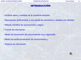 CURSOS – TALLERES EN GEOMATICA URBANA    FUNDAMENTOS CARTOGRAFICOS      Geog. Nixon Molina   4a




                                        INTRODUCCIÓN



    • Analizar datos y medidas de la superficie terrestre

    • Representar gráficamente a una escala los elementos y detalles con claridad

    • Método científico de razonamiento y lógica

    • Fuente de información

    • Medio de transmisión de conocimientos muy organizado

    • Medio de perfeccionamiento de conocimientos y

    • Sistema de información
 