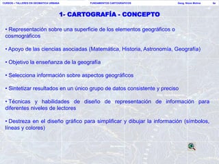 CURSOS – TALLERES EN GEOMATICA URBANA      FUNDAMENTOS CARTOGRAFICOS    Geog. Nixon Molina   6a




                                    1- CARTOGRAFÍA - CONCEPTO

 • Representación sobre una superficie de los elementos geográficos o
 cosmográficos

 • Apoyo de las ciencias asociadas (Matemática, Historia, Astronomía, Geografía)

 • Objetivo la enseñanza de la geografía

 • Selecciona información sobre aspectos geográficos

 • Sintetizar resultados en un único grupo de datos consistente y preciso

 • Técnicas y habilidades de diseño de representación de información para
 diferentes niveles de lectores

 • Destreza en el diseño gráfico para simplificar y dibujar la información (símbolos,
 líneas y colores)
 