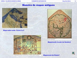 CURSOS – TALLERES EN GEOMATICA URBANA          FUNDAMENTOS CARTOGRAFICOS                      Geog. Nixon Molina   7a




                                        Muestra de mapas antiguos




    Mapa sobre seda. China II a.C




                                                                           Mapamundi circular de Hereford




                                                                   Mapamundi de Ebstorf
 