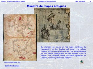 CURSOS – TALLERES EN GEOMATICA URBANA          FUNDAMENTOS CARTOGRAFICOS                    Geog. Nixon Molina   9a




                                        Muestra de mapas antiguos




                                                  Su atención se centra en las rutas marítimas de
                                                  navegación, en los detalles del litoral y el relieve
                                                  costero, en los cursos bajos de los ríos -especialmente
                                                  en sus tramos navegables-, en las mareas y en los
                                                  vientos. Las primeras cartas portulanas aparecen en
                                                  Génova, Venecia y Palma de Mallorca

    Pietro Vesconte, Italia. 1325

     Carta Portulanas
 