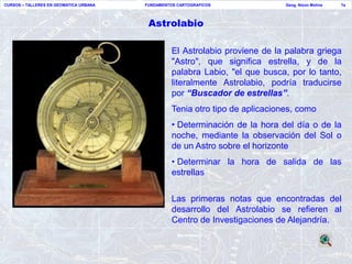 CURSOS – TALLERES EN GEOMATICA URBANA   FUNDAMENTOS CARTOGRAFICOS              Geog. Nixon Molina   7a




                                         Astrolabio

                                                  El Astrolabio proviene de la palabra griega
                                                  "Astro", que significa estrella, y de la
                                                  palabra Labio, "el que busca, por lo tanto,
                                                  literalmente Astrolabio, podría traducirse
                                                  por “Buscador de estrellas”.
                                                  Tenia otro tipo de aplicaciones, como
                                                  • Determinación de la hora del día o de la
                                                  noche, mediante la observación del Sol o
                                                  de un Astro sobre el horizonte
                                                  • Determinar la hora de salida de las
                                                  estrellas


                                                  Las primeras notas que encontradas del
                                                  desarrollo del Astrolabio se refieren al
                                                  Centro de Investigaciones de Alejandría.
 