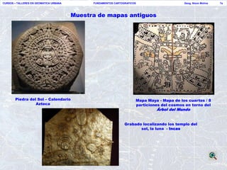 CURSOS – TALLERES EN GEOMATICA URBANA         FUNDAMENTOS CARTOGRAFICOS                     Geog. Nixon Molina   7a




                                        Muestra de mapas antiguos




       Piedra del Sol – Calendario                                    Mapa Maya - Mapa de los cuartos / 8
                 Azteca                                               particiones del cosmos en torno del
                                                                               Árbol del Mundo


                                                                Grabado localizando los templo del
                                                                       sol, la luna - Incas
 