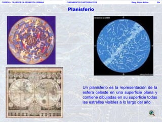 CURSOS – TALLERES EN GEOMATICA URBANA   FUNDAMENTOS CARTOGRAFICOS              Geog. Nixon Molina   20a



                                        Planisferio




                                                     Un planisferio es la representación de la
                                                     esfera celeste en una superficie plana y
                                                     contiene dibujadas en su superficie todas
                                                     las estrellas visibles a lo largo del año
 