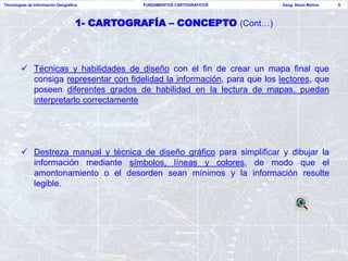 Tecnologías de Información Geográfica          FUNDAMENTOS CARTOGRAFICOS   Geog. Nixon Molina   5




                                    1- CARTOGRAFÍA – CONCEPTO (Cont…)



         Técnicas y habilidades de diseño con el fin de crear un mapa final que
          consiga representar con fidelidad la información, para que los lectores, que
          poseen diferentes grados de habilidad en la lectura de mapas, puedan
          interpretarlo correctamente




         Destreza manual y técnica de diseño gráfico para simplificar y dibujar la
          información mediante símbolos, líneas y colores, de modo que el
          amontonamiento o el desorden sean mínimos y la información resulte
          legible.
 