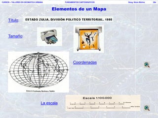 CURSOS – TALLERES EN GEOMATICA URBANA          FUNDAMENTOS CARTOGRAFICOS   Geog. Nixon Molina   28a



                                        Elementos de un Mapa

     Título:



     Tamaño:




                                                     Coordenadas




                                   La escala
 