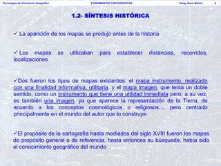 Tecnologías de Información Geográfica                 FUNDAMENTOS CARTOGRAFICOS                 Geog. Nixon Molina   6




                                             1.2- SÍNTESIS HISTÓRICA


         La aparición de los mapas se produjo antes de la historia


         Los mapas                     se   utilizaban    para      establecer   distancias,    recorridos,
        localizaciones


        Dos fueron los tipos de mapas existentes: el mapa instrumento, realizado
        con una finalidad informativa, utilitaria, y el mapa imagen, que tenia un doble
        sentido, como un instrumento que tiene una utilidad inmediata pero, a su vez,
        es también una imagen, ya que aparece la representación de la Tierra, de
        acuerdo a los conceptos cosmológicos o religiosos..., pero centrado
        principalmente en el mundo del autor que lo construye


        El propósito de la cartografía hasta mediados del siglo XVIII fueron los mapas
        de propósito general o de referencia, hasta entonces su búsqueda, había sido
        el conocimiento geográfico del mundo
 