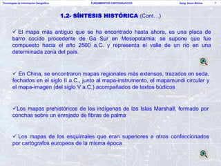 Tecnologías de Información Geográfica            FUNDAMENTOS CARTOGRAFICOS   Geog. Nixon Molina   7




                                        1.2- SÍNTESIS HISTÓRICA (Cont…)

        El mapa más antiguo que se ha encontrado hasta ahora, es una placa de
       barro cocido procedente de Ga Sur en Mesopotamia; se supone que fue
       compuesto hacia el año 2500 a.C. y representa el valle de un río en una
       determinada zona del país.


        En China, se encontraron mapas regionales más extensos, trazados en seda,
       fechados en el siglo II a.C., junto al mapa-instrumento, el mapamundi circular y
       el mapa-imagen (del siglo V a.C.) acompañados de textos búdicos


       Los mapas prehistóricos de los indígenas de las Islas Marshall, formado por
       conchas sobre un enrejado de fibras de palma


        Los mapas de los esquimales que eran superiores a otros confeccionados
       por cartógrafos europeos de la misma época
 