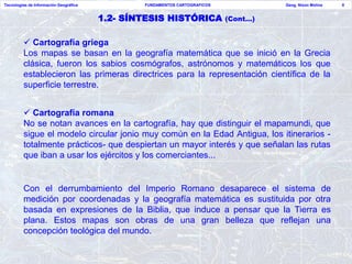 Tecnologías de Información Geográfica           FUNDAMENTOS CARTOGRAFICOS             Geog. Nixon Molina   8


                                        1.2- SÍNTESIS HISTÓRICA             (Cont…)


          Cartografía griega
         Los mapas se basan en la geografía matemática que se inició en la Grecia
         clásica, fueron los sabios cosmógrafos, astrónomos y matemáticos los que
         establecieron las primeras directrices para la representación científica de la
         superficie terrestre.


          Cartografía romana
         No se notan avances en la cartografía, hay que distinguir el mapamundi, que
         sigue el modelo circular jonio muy común en la Edad Antigua, los itinerarios -
         totalmente prácticos- que despiertan un mayor interés y que señalan las rutas
         que iban a usar los ejércitos y los comerciantes...


         Con el derrumbamiento del Imperio Romano desaparece el sistema de
         medición por coordenadas y la geografía matemática es sustituida por otra
         basada en expresiones de la Biblia, que induce a pensar que la Tierra es
         plana. Estos mapas son obras de una gran belleza que reflejan una
         concepción teológica del mundo.
 