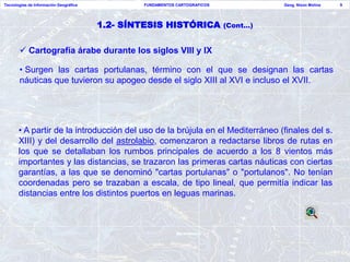 Tecnologías de Información Geográfica           FUNDAMENTOS CARTOGRAFICOS             Geog. Nixon Molina   9




                                        1.2- SÍNTESIS HISTÓRICA             (Cont…)


        Cartografía árabe durante los siglos VIII y IX

       • Surgen las cartas portulanas, término con el que se designan las cartas
       náuticas que tuvieron su apogeo desde el siglo XIII al XVI e incluso el XVII.




       • A partir de la introducción del uso de la brújula en el Mediterráneo (finales del s.
       XIII) y del desarrollo del astrolabio, comenzaron a redactarse libros de rutas en
       los que se detallaban los rumbos principales de acuerdo a los 8 vientos más
       importantes y las distancias, se trazaron las primeras cartas náuticas con ciertas
       garantías, a las que se denominó "cartas portulanas" o "portulanos". No tenían
       coordenadas pero se trazaban a escala, de tipo lineal, que permitía indicar las
       distancias entre los distintos puertos en leguas marinas.
 