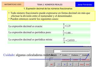 1
Matemáticas
3º de ESO
2 Números reales
La expresión decimal es periódica mixta:
• Todo número fraccionario puede expresarse en forma decimal sin más que
efectuar la división entre el numerador y el denominador.
• Pueden entonces ocurrir los siguientes casos:
La expresión decimal es exacta:
9
4
=2,25
La expresión decimal es periódica pura: 5
3
=1,666...
17
6
=2,83333...
Cuidado: algunas calculadoras redondean
1. Expresión decimal de los números fraccionarios
MATEMÁTICAS 3 ESO TEMA 2. NÚMEROS REALES Javier Fernández
 