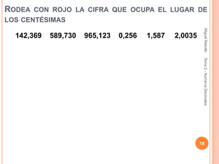 RODEA CON ROJO LA CIFRA QUE OCUPA EL LUGAR DE
LOS CENTÉSIMAS




                                                          Miguel Rebollo
  142,369   589,730   965,123   0,256   1,587   2,0035




                                                          Tema 2.- Números Decimales
                                                         18
 