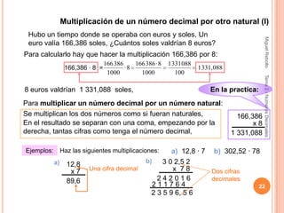 Multiplicación de un número decimal por otro natural (I)
 Hubo un tiempo donde se operaba con euros y soles, Un




                                                                                               Miguel Rebollo
 euro valía 166,386 soles, ¿Cuántos soles valdrían 8 euros?
Para calcularlo hay que hacer la multiplicación 166,386 por 8:
                                  166 386    166 386 · 8   1 331 088
                  166,386 · 8 =           ·8                           1 331,088
                                   1000        1000           100




                                                                                               Tema 2.- Números Decimales
8 euros valdrían 1 331,088 soles,                                          En la practica:
Para multiplicar un número decimal por un número natural:
Se multiplican los dos números como si fueran naturales,                             166,386
En el resultado se separan con una coma, empezando por la                                 x8
derecha, tantas cifras como tenga el número decimal,                               1 331,088

Ejemplos:        Haz las siguientes multiplicaciones:      a) 12,8 · 7 b) 302,52 · 78
            a)                                    b)    3 0 2,5 2
                   12,8
                    x7     Una cifra decimal               x 78        Dos cifras
                   89,6                               242016           decimales
                                                     211764                          22
                                                    2 3 5 9 6, 5 6
 