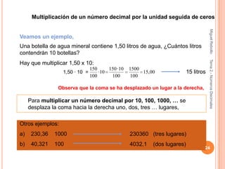 Multiplicación de un número decimal por la unidad seguida de ceros




                                                                                         Miguel Rebollo
Veamos un ejemplo,
Una botella de agua mineral contiene 1,50 litros de agua, ¿Cuántos litros
contendrán 10 botellas?




                                                                                         Tema 2.- Números Decimales
Hay que multiplicar 1,50 x 10:
                                150      150 · 10   1500
                  1,50 · 10 =       · 10                 15,00               15 litros
                                100       100       100

                Observa que la coma se ha desplazado un lugar a la derecha,

     Para multiplicar un número decimal por 10, 100, 1000, … se
     desplaza la coma hacia la derecha uno, dos, tres … lugares,

Otros ejemplos:
a)    230,36   1000                                 230360 (tres lugares)
b)    40,321   100                                  4032,1   (dos lugares)
                                                                                     24
 