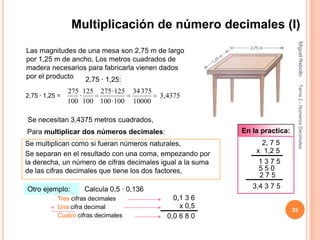 Multiplicación de número decimales (I)




                                                                               Miguel Rebollo
Las magnitudes de una mesa son 2,75 m de largo
por 1,25 m de ancho, Los metros cuadrados de
madera necesarios para fabricarla vienen dados
por el producto   2,75 · 1,25:




                                                                               Tema 2.- Números Decimales
                275 125 275 · 125    34 375
2,75 · 1,25 =      ·                          3,4375
                100 100 100 · 100    10000

Se necesitan 3,4375 metros cuadrados,
Para multiplicar dos números decimales:                     En la practica:
Se multiplican como si fueran números naturales,                  2, 7 5
Se separan en el resultado con una coma, empezando por          x 1,2 5
la derecha, un número de cifras decimales igual a la suma        1375
de las cifras decimales que tiene los dos factores,              550
                                                                 275
Otro ejemplo:        Calcula 0,5 · 0,136                       3,4 3 7 5
           Tres cifras decimales                  0,1 3 6
         + Una cifra decimal                        x 0,5
                                                                              25
           Cuatro cifras decimales              0,0 6 8 0
 