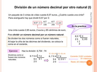 División de un número decimal por otro natural (I)




                                                                                        Miguel Rebollo
Un paquete de 3 cintas de vídeo cuesta 8,57 euros, ¿Cuánto cuesta una cinta?
Para averiguarlo hay que dividir 8,57 por 3:
                                         857    857
                            8,57 : 3 =       :3       2,85
                                         100    300




                                                                                        Tema 2.- Números Decimales
                                                                  En la practica:
Una cinta cuesta 2,85 euros, 2 euros y 85 céntimos de euro,

Para dividir un número decimal por un número natural:
                                                                      8,5 7 3
Se dividen los dos números como si fueran naturales,                  25    2, 8 5
Al bajar la cifra de las décimas del dividendo, se coloca la            17
coma en el cociente,                                                      2


 Ejercicio:    Haz la división 6,754 : 74
                                              U dcm    U dcm
Dividimos como si
                        6754 74              6, 7 5 4 7 4        Cociente: 0,091 unidades
fuesen dos números
naturales:                94 91                   9 4 0, 0 9 1               91 milésimas
                          20                      20             Resto: 20 milésimas
                                                                                       27
 