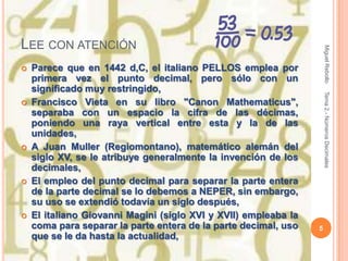 LEE CON ATENCIÓN




                                                                     Miguel Rebollo
   Parece que en 1442 d,C, el italiano PELLOS emplea por
    primera vez el punto decimal, pero sólo con un
    significado muy restringido,




                                                                     Tema 2.- Números Decimales
   Francisco Vieta en su libro "Canon Mathematicus",
    separaba con un espacio la cifra de las décimas,
    poniendo una raya vertical entre esta y la de las
    unidades,
   A Juan Muller (Regiomontano), matemático alemán del
    siglo XV, se le atribuye generalmente la invención de los
    decimales,
   El empleo del punto decimal para separar la parte entera
    de la parte decimal se lo debemos a NEPER, sin embargo,
    su uso se extendió todavía un siglo después,
   El italiano Giovanni Magini (siglo XVI y XVII) empleaba la
    coma para separar la parte entera de la parte decimal, uso   5
    que se le da hasta la actualidad,
 