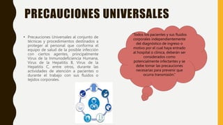 PRECAUCIONES UNIVERSALES
• Precauciones Universales al conjunto de
técnicas y procedimientos destinados a
proteger al personal que conforma el
equipo de salud de la posible infección
con ciertos agentes, principalmente
Virus de la Inmunodeficiencia Humana,
Virus de la Hepatitis B, Virus de la
Hepatitis C, entre otros, durante las
actividades de atención a pacientes o
durante el trabajo con sus fluidos o
tejidos corporales.
“Todos los pacientes y sus fluidos
corporales independientemente
del diagnóstico de ingreso o
motivo por el cual haya entrado
al hospital o clínica, deberán ser
considerados como
potencialmente infectantes y se
debe tomar las precauciones
necesarias para prevenir que
ocurra transmisión.”
 