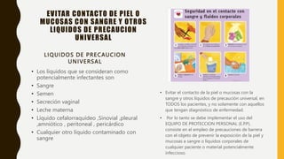 EVITAR CONTACTO DE PIEL O
MUCOSAS CON SANGRE Y OTROS
LIQUIDOS DE PRECAUCION
UNIVERSAL
LIQUIDOS DE PRECAUCION
UNIVERSAL
• Los líquidos que se consideran como
potencialmente infectantes son
• Sangre
• Semen
• Secreción vaginal
• Leche materna
• Líquido cefalorraquídeo ,Sinovial ,pleural
,amniótico , peritoneal , pericárdico
• Cualquier otro líquido contaminado con
sangre
• Evitar el contacto de la piel o mucosas con la
sangre y otros líquidos de precaución universal, en
TODOS los pacientes, y no solamente con aquellos
que tengan diagnóstico de enfermedad.
• Por lo tanto se debe implementar el uso del
EQUIPO DE PROTECCION PERSONAL (E.P.P),
consiste en el empleo de precauciones de barrera
con el objeto de prevenir la exposición de la piel y
mucosas a sangre o líquidos corporales de
cualquier paciente o material potencialmente
infeccioso.
 