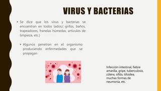 VIRUS Y BACTERIAS
• Se dice que los virus y bacterias se
encuentran en todos lados;( grifos, baños,
trapeadores, franelas húmedas, artículos de
limpieza, etc.)
• Algunos penetran en el organismo
produciendo enfermedades que se
propagan
Infección intestinal, fiebre
amarilla, gripe, tuberculosis,
cólera, sífilis, tifoidea,
muchas formas de
neumonía, etc.
 