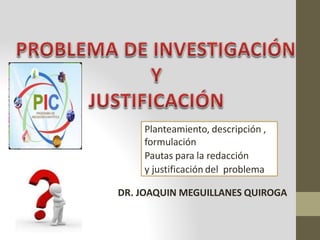 DR. JOAQUIN MEGUILLANES QUIROGA
Planteamiento, descripción ,
formulación
Pautas para la redacción
y justificación del problema
 