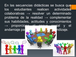 En las secuencias didácticas se busca que
los estudiantes realicen actividades
colaborativas → resolver un determinado
problema de la realidad → complementar
sus habilidades, actitudes y conocimientos
→ proporciona el apoyo social y el
andamiaje para avanzar en el aprendizaje.
 
