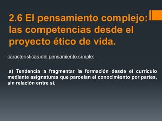 2.6 El pensamiento complejo:
las competencias desde el
proyecto ético de vida.
características del pensamiento simple:
a) Tendencia a fragmentar la formación desde el currículo
mediante asignaturas que parcelan el conocimiento por partes,
sin relación entre sí.
 