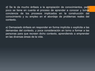 d) Se le da mucho énfasis a la apropiación de conocimientos, pero
poco se tiene en cuenta el proceso de aprender a conocer y tomar
conciencia de los procesos implicados en la construcción del
conocimiento y su empleo en el abordaje de problemas reales del
contexto.
e) Demasiado énfasis en responder en forma implícita o explícita a las
demandas del contexto, y poca consideración en torno a formar a las
personas para que recreen dicho contexto, aprendiendo a emprender
en las diversas áreas de la vida.
 