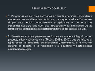 PENSAMIENTO COMPLEJO
 1. Programas de estudios enfocados en que las personas aprendan a
emprender en los diferentes contextos, para que la educación no sea
simplemente recibir conocimientos y aplicarlos en torno a las
demandas sociales, sino que haya recreación y transformación de las
condiciones contextuales hacia mayores niveles de calidad de vida.
 2. Énfasis en que las personas se formen de manera integral con un
proyecto ético y sólido de vida (Tobón, 2009a, 2010), que contribuya al
tejido social, al desarrollo organizacional y económico, a la creación
cultural, al deporte, a la recreación y al equilibrio y sostenibilidad
ambiental-ecológica
 