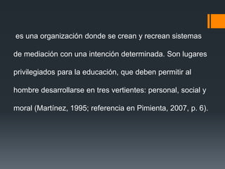 es una organización donde se crean y recrean sistemas
de mediación con una intención determinada. Son lugares
privilegiados para la educación, que deben permitir al
hombre desarrollarse en tres vertientes: personal, social y
moral (Martínez, 1995; referencia en Pimienta, 2007, p. 6).
 