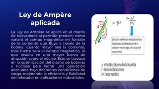 Ley de Ampère
aplicada
La Ley de Ampère se aplica en el diseño
de relevadores al permitir predecir cómo
variará el campo magnético en función
de la corriente que fluye a través de la
bobina. Cuanto mayor sea la corriente,
más fuerte será el campo magnético, lo
que resulta en una mayor fuerza de
atracción sobre el núcleo. Esto se traduce
en la optimización del diseño de bobinas
y núcleos para lograr una operación
adecuada bajo diferentes condiciones de
carga, mejorando la eficiencia y fiabilidad
del relevador en aplicaciones industriales.
 